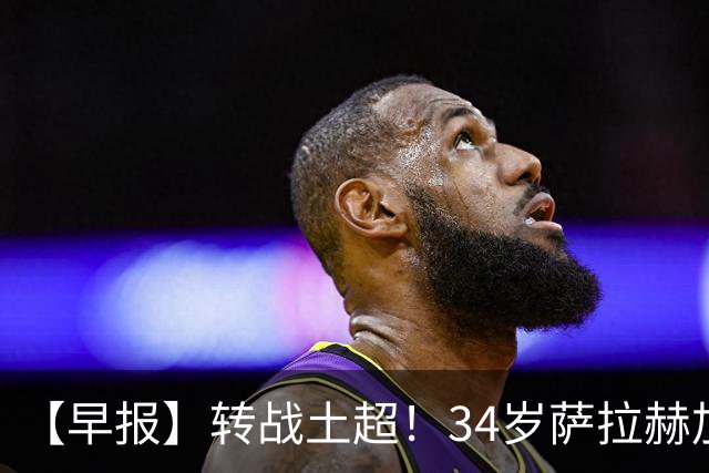 【早报】转战土超！34岁萨拉赫加盟特拉布宗体育！