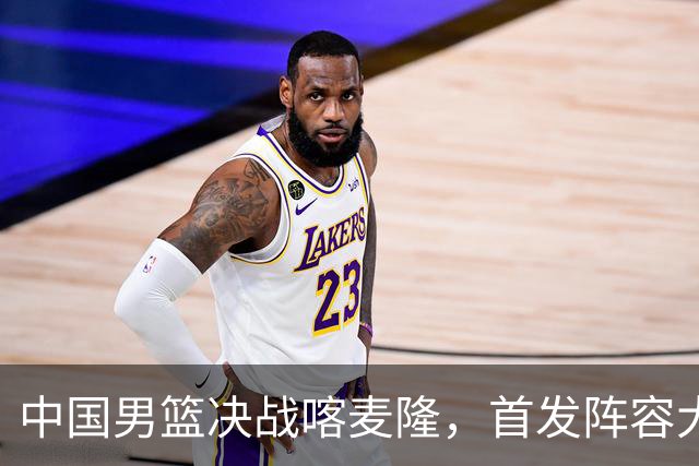 中国男篮决战喀麦隆，首发阵容大调整，爆料爱徒高诗岩重磅回归