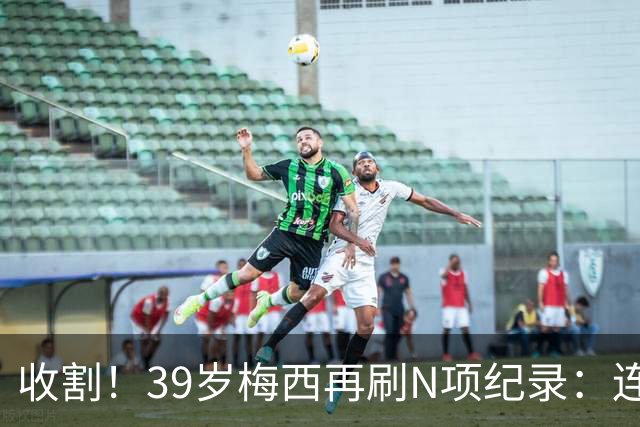 收割！39岁梅西再刷N项纪录：连续8场进球、2届均7球、全轮次破门