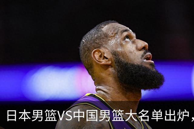 日本男篮VS中国男篮大名单出炉，渡边雄太放下狠话，杨瀚森要证明自己