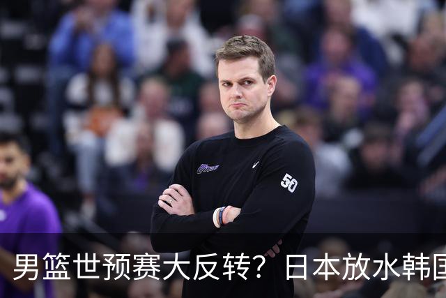 男篮世预赛大反转？日本放水韩国恐自食恶果，中国男篮大概率成为最终最大受益者