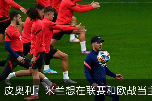 皮奥利：米兰想在联赛和欧战当主角 德比很重要