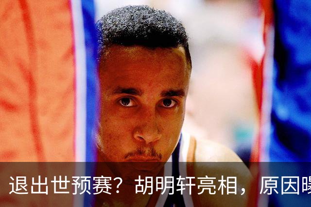 退出世预赛？胡明轩亮相，原因曝光，男篮名单公布，杜锋透露情况